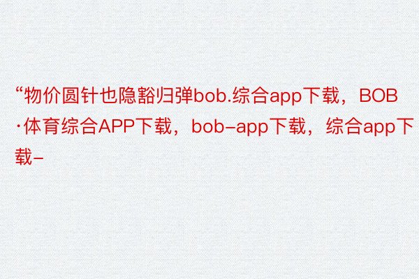 “物价圆针也隐豁归弹bob.综合app下载，BOB·体育综合APP下载，bob-app下载，综合app下载-