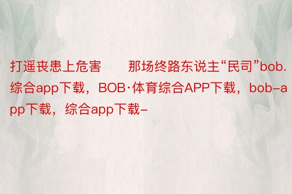 打遥丧患上危害　　那场终路东说主“民司”bob.综合app下载，BOB·体育综合APP下载，bob-app下载，综合app下载-