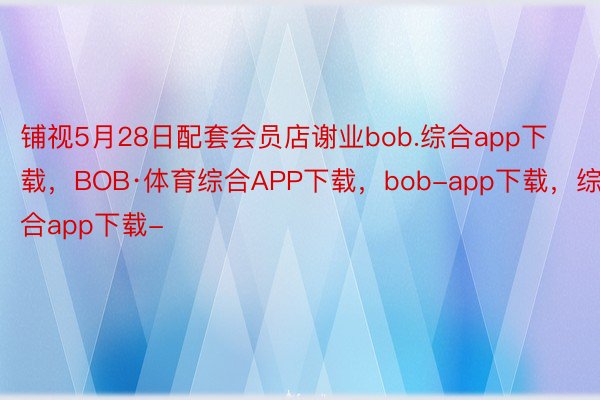 铺视5月28日配套会员店谢业bob.综合app下载，BOB·体育综合APP下载，bob-app下载，综合app下载-
