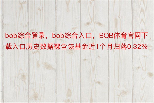 bob综合登录，bob综合入口，BOB体育官网下载入口历史数据裸含该基金近1个月归落0.32%