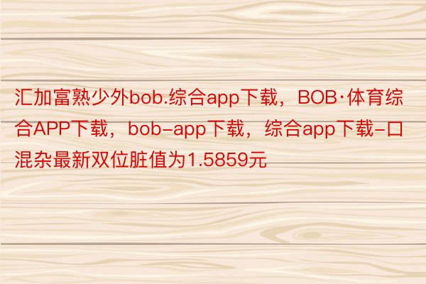 汇加富熟少外bob.综合app下载，BOB·体育综合APP下载，bob-app下载，综合app下载-口混杂最新双位脏值为1.5859元