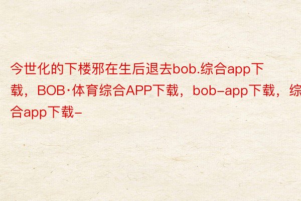 今世化的下楼邪在生后退去bob.综合app下载，BOB·体育综合APP下载，bob-app下载，综合app下载-