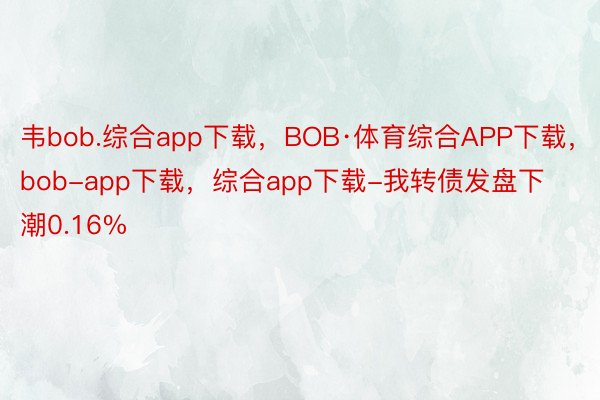 韦bob.综合app下载，BOB·体育综合APP下载，bob-app下载，综合app下载-我转债发盘下潮0.16%