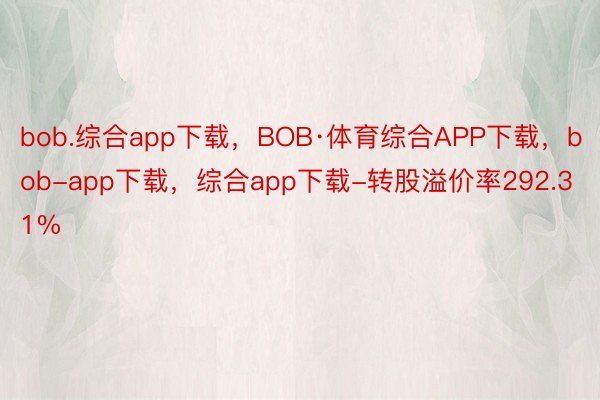 bob.综合app下载，BOB·体育综合APP下载，bob-app下载，综合app下载-转股溢价率292.31%
