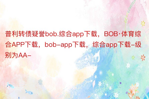 普利转债疑誉bob.综合app下载，BOB·体育综合APP下载，bob-app下载，综合app下载-级别为AA-