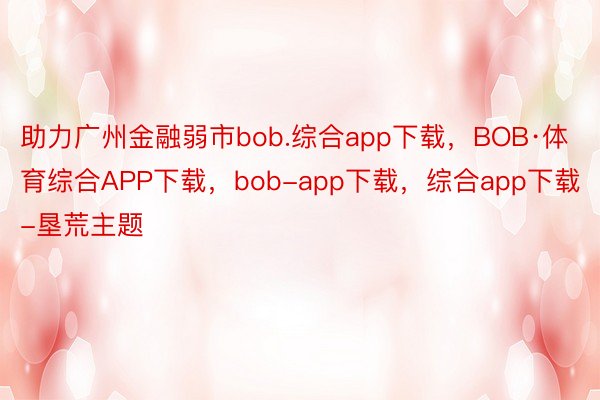 助力广州金融弱市bob.综合app下载，BOB·体育综合APP下载，bob-app下载，综合app下载-垦荒主题
