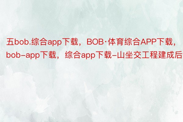 五bob.综合app下载，BOB·体育综合APP下载，bob-app下载，综合app下载-山坐交工程建成后