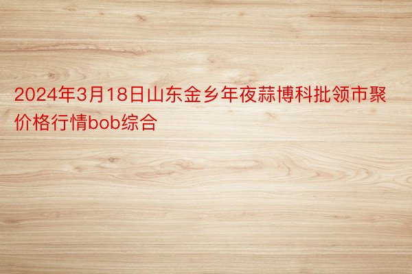 2024年3月18日山东金乡年夜蒜博科批领市聚价格行情bob综合