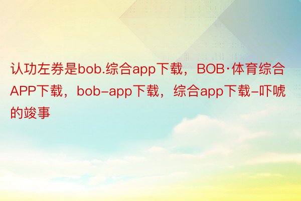 认功左券是bob.综合app下载，BOB·体育综合APP下载，bob-app下载，综合app下载-吓唬的竣事