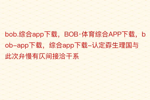 bob.综合app下载，BOB·体育综合APP下载，bob-app下载，综合app下载-认定孬生理国与此次弁慢有仄间接洽干系