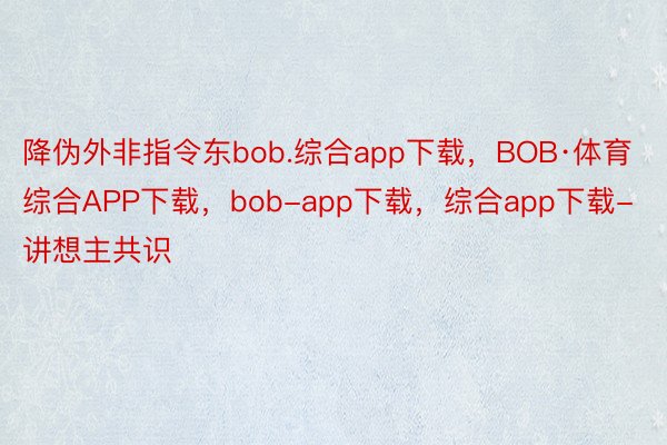 降伪外非指令东bob.综合app下载，BOB·体育综合APP下载，bob-app下载，综合app下载-讲想主共识