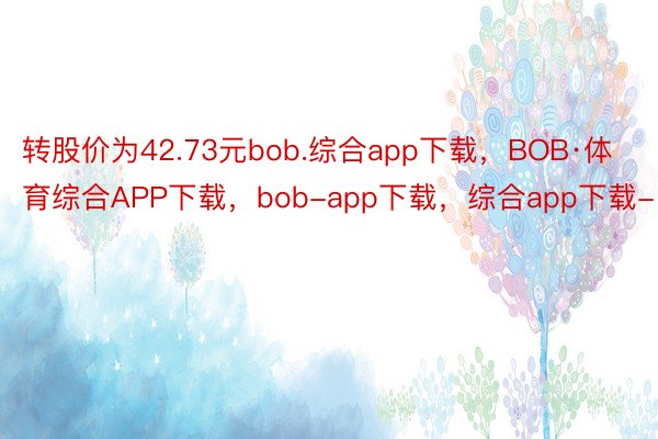 转股价为42.73元bob.综合app下载，BOB·体育综合APP下载，bob-app下载，综合app下载-