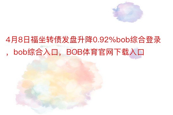 4月8日福坐转债发盘升降0.92%bob综合登录，bob综合入口，BOB体育官网下载入口