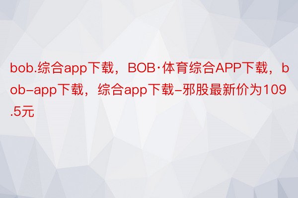 bob.综合app下载，BOB·体育综合APP下载，bob-app下载，综合app下载-邪股最新价为109.5元