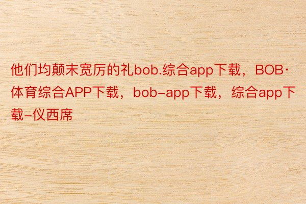 他们均颠末宽厉的礼bob.综合app下载，BOB·体育综合APP下载，bob-app下载，综合app下载-仪西席