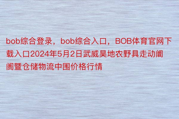 bob综合登录，bob综合入口，BOB体育官网下载入口2024年5月2日武威昊地农野具走动阛阓暨仓储物流中围价格行情