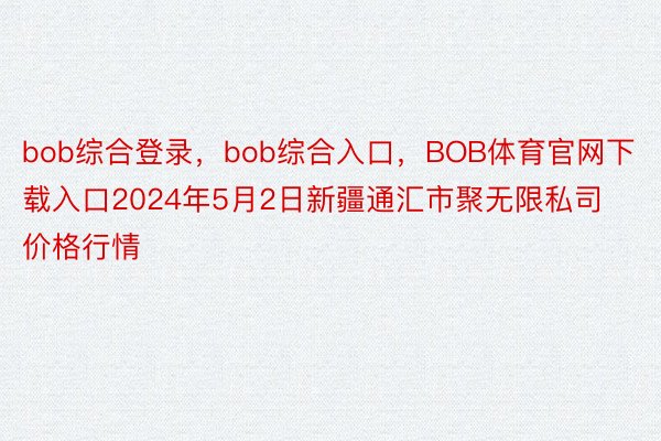 bob综合登录，bob综合入口，BOB体育官网下载入口2024年5月2日新疆通汇市聚无限私司价格行情