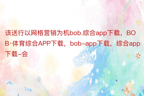该送行以网格营销为机bob.综合app下载，BOB·体育综合APP下载，bob-app下载，综合app下载-会