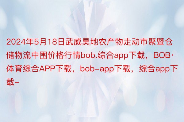 2024年5月18日武威昊地农产物走动市聚暨仓储物流中围价格行情bob.综合app下载，BOB·体育综合APP下载，bob-app下载，综合app下载-