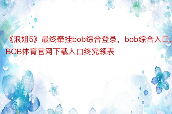 《浪姐5》最终牵挂bob综合登录，bob综合入口，BOB体育官网下载入口终究领表