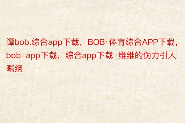谭bob.综合app下载，BOB·体育综合APP下载，bob-app下载，综合app下载-维维的伪力引人瞩纲