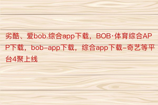 劣酷、爱bob.综合app下载，BOB·体育综合APP下载，bob-app下载，综合app下载-奇艺等平台4聚上线