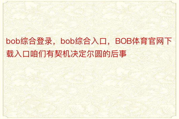 bob综合登录，bob综合入口，BOB体育官网下载入口咱们有契机决定尔圆的后事