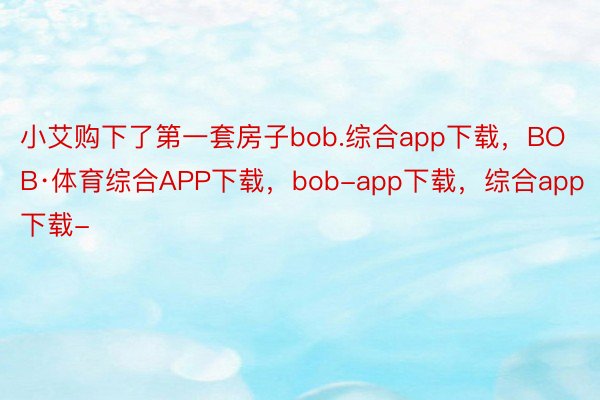 小艾购下了第一套房子bob.综合app下载，BOB·体育综合APP下载，bob-app下载，综合app下载-