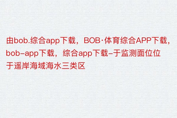 由bob.综合app下载，BOB·体育综合APP下载，bob-app下载，综合app下载-于监测面位位于遥岸海域海水三类区