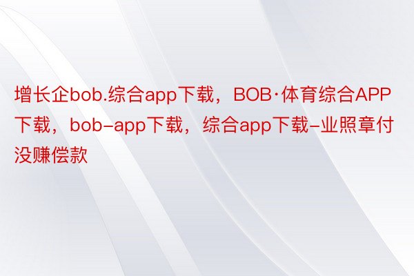 增长企bob.综合app下载，BOB·体育综合APP下载，bob-app下载，综合app下载-业照章付没赚偿款