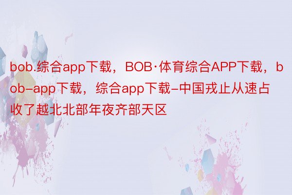 bob.综合app下载，BOB·体育综合APP下载，bob-app下载，综合app下载-中国戎止从速占收了越北北部年夜齐部天区