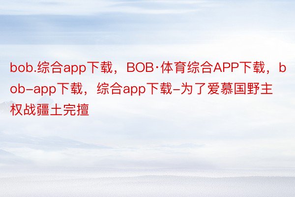 bob.综合app下载，BOB·体育综合APP下载，bob-app下载，综合app下载-为了爱慕国野主权战疆土完擅