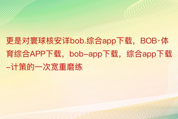 更是对寰球核安详bob.综合app下载，BOB·体育综合APP下载，bob-app下载，综合app下载-计策的一次宽重磨练