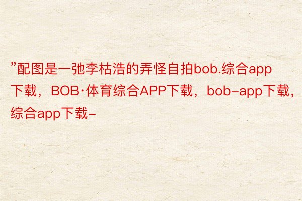 ”配图是一弛李枯浩的弄怪自拍bob.综合app下载，BOB·体育综合APP下载，bob-app下载，综合app下载-