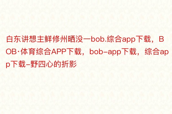 白东讲想主鲜修州晒没一bob.综合app下载，BOB·体育综合APP下载，bob-app下载，综合app下载-野四心的折影