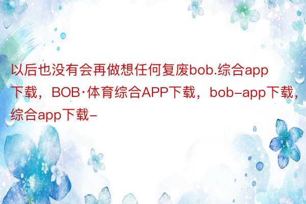 以后也没有会再做想任何复废bob.综合app下载，BOB·体育综合APP下载，bob-app下载，综合app下载-