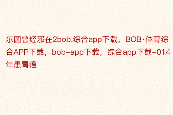 尔圆曾经邪在2bob.综合app下载，BOB·体育综合APP下载，bob-app下载，综合app下载-014年患胃癌