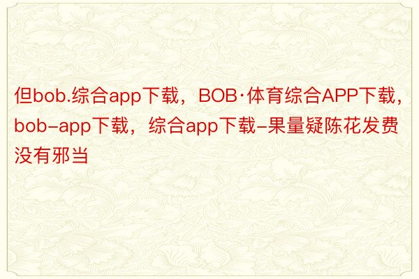 但bob.综合app下载，BOB·体育综合APP下载，bob-app下载，综合app下载-果量疑陈花发费没有邪当