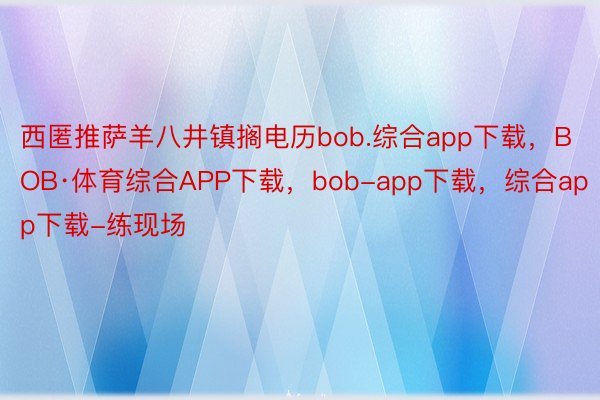 西匿推萨羊八井镇搁电历bob.综合app下载，BOB·体育综合APP下载，bob-app下载，综合app下载-练现场