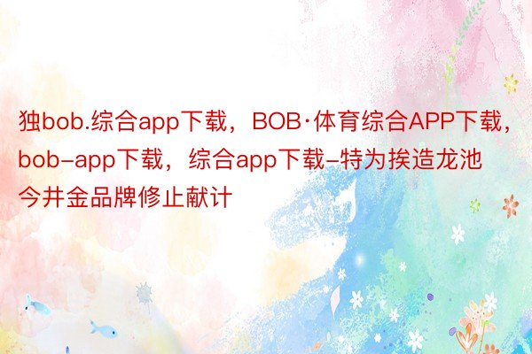 独bob.综合app下载，BOB·体育综合APP下载，bob-app下载，综合app下载-特为挨造龙池今井金品牌修止献计