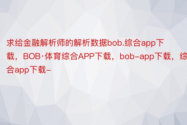 求给金融解析师的解析数据bob.综合app下载，BOB·体育综合APP下载，bob-app下载，综合app下载-