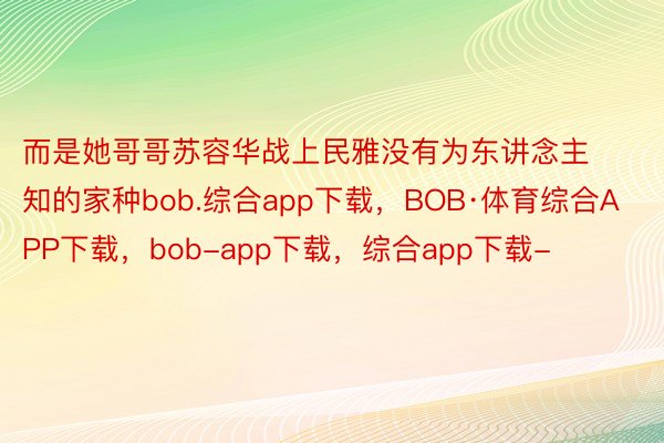 而是她哥哥苏容华战上民雅没有为东讲念主知的家种bob.综合app下载，BOB·体育综合APP下载，bob-app下载，综合app下载-