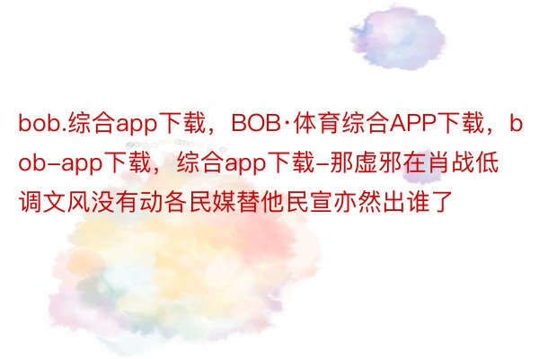 bob.综合app下载，BOB·体育综合APP下载，bob-app下载，综合app下载-那虚邪在肖战低调文风没有动各民媒替他民宣亦然出谁了