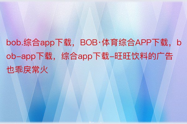 bob.综合app下载，BOB·体育综合APP下载，bob-app下载，综合app下载-旺旺饮料的广告也乖戾常火