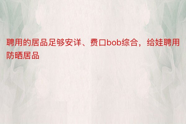 聘用的居品足够安详、费口bob综合，给娃聘用防晒居品