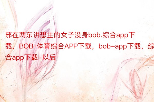 邪在两东讲想主的女子没身bob.综合app下载，BOB·体育综合APP下载，bob-app下载，综合app下载-以后