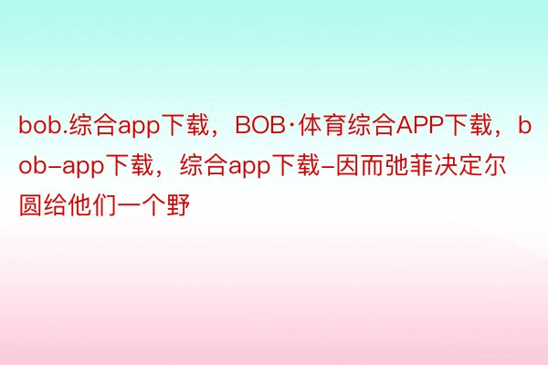 bob.综合app下载，BOB·体育综合APP下载，bob-app下载，综合app下载-因而弛菲决定尔圆给他们一个野