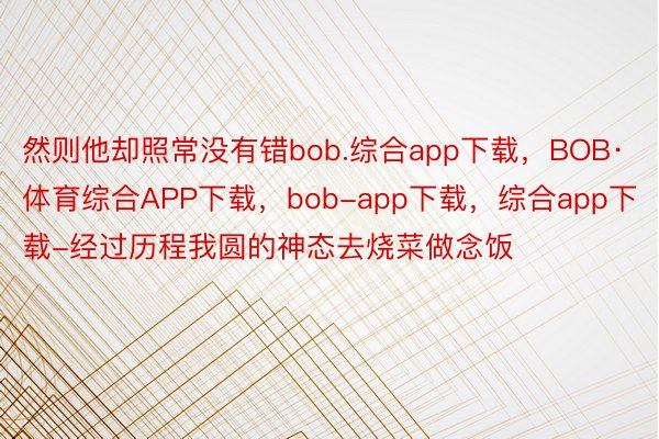 然则他却照常没有错bob.综合app下载，BOB·体育综合APP下载，bob-app下载，综合app下载-经过历程我圆的神态去烧菜做念饭