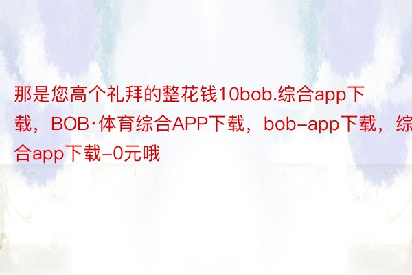 那是您高个礼拜的整花钱10bob.综合app下载，BOB·体育综合APP下载，bob-app下载，综合app下载-0元哦