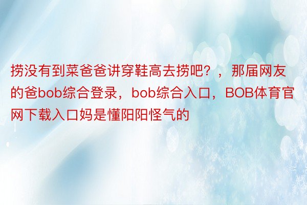 捞没有到菜爸爸讲穿鞋高去捞吧？，那届网友的爸bob综合登录，bob综合入口，<a href=